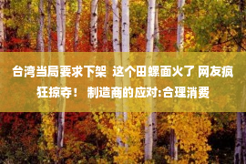 台湾当局要求下架  这个田螺面火了 网友疯狂掠夺！ 制造商的应对:合理消费