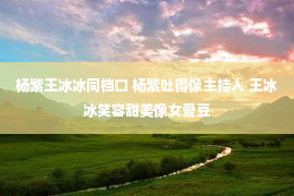 杨紫王冰冰同档口 杨紫吐得像主持人 王冰冰笑容甜美像女爱豆