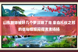 山东新娘被好几个罗汉喷了泡 来自礼仪之邦的低俗婚姻闹得沸沸扬扬