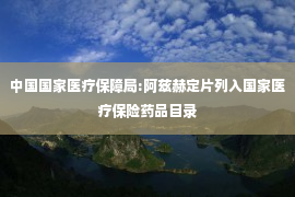 中国国家医疗保障局:阿兹赫定片列入国家医疗保险药品目录