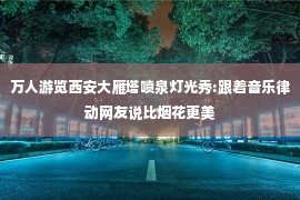 万人游览西安大雁塔喷泉灯光秀:跟着音乐律动网友说比烟花更美