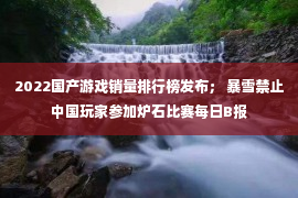 2022国产游戏销量排行榜发布； 暴雪禁止中国玩家参加炉石比赛每日B报