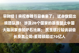 早财经丨央视春晚节目表来了； 试点恢复出境团队游！ 涉及20个国家的暴雪禁止中国大陆玩家参加炉石比赛； 民生银行起诉副会长及其公司:索赔额超过70亿人