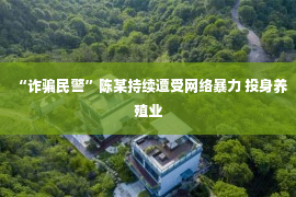 “诈骗民警”陈某持续遭受网络暴力 投身养殖业