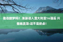 我在做梦吗？ 朱琳进入澳大利亚16强后 兴奋地流泪:这不是终点！