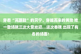 穿着“高跟鞋”的贝宁、穿越而来的黄渤 她一登场就三次大受欢迎…这次春晚 出现了有名的场面！