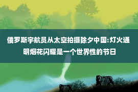 俄罗斯宇航员从太空拍摄除夕中国:灯火通明烟花闪耀是一个世界性的节日