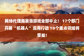 网络代理商暴雪游戏全部中止！ 17个部门开展“机器人”应用行动 10个重点领域将受益！