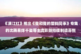 《满江红》推出《我和我的塑料同事》专集的沈腾易烊千玺等主流影院持续制造喜悦