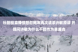 杜新枝直播愤怒怼网友再次请求许敏原谅 并提问许敏为什么不能作为亲戚去