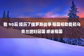 我 90后 经历了俄罗斯战争 祖国帮助我和乌克兰媳妇回国 感谢祖国