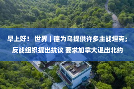 早上好！ 世界丨德为乌提供许多主战坦克； 反战组织提出抗议 要求加拿大退出北约