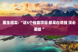 医生坦言:“这5个检查项目 都是白花钱 没必要做 ”