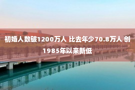 初婚人数破1200万人 比去年少70.8万人 创1985年以来新低