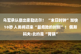 乌军承认撤出索勒达尔！ “末日时钟”加快10秒 人类将迎来“最危险的时刻”！ 佩斯科夫:北约是“背锅”