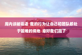 库内谈被驱逐  我的行为让自己和团队都处于困难的境地  幸好我们赢了