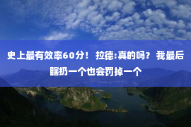 史上最有效率60分！ 拉德:真的吗？ 我最后瞎扔一个也会罚掉一个