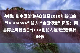 午睡听到中国美债持仓降至2010年新低的“lalamove”陷入“全国停运”风波； 网易停止与暴雪合作FTX创始人被投资者集体起诉