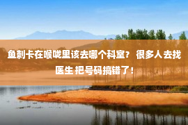 鱼刺卡在喉咙里该去哪个科室？ 很多人去找医生 把号码搞错了！