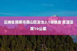 云南省昆明市西山区发生2.1级地震 震源深度10公里