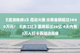 《流浪地球2》周边火爆 众筹金额超过3800万元！ 《满江红》票房超过26亿 4天内有3万人打卡西湖边岳庙