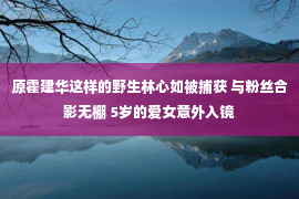 原霍建华这样的野生林心如被捕获 与粉丝合影无棚 5岁的爱女意外入镜