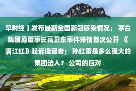 早财经丨发布最新全国新冠感染情况； 茅台集团原董事长高卫东事件详情首次公开  《满江红》起诉造谣者； 孙红雷是多么强大的集团法人？ 公司的应对