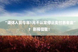 “退休人员今年1月不认定停止支付养老金”？ 别相信我！