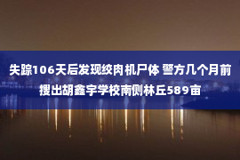 失踪106天后发现绞肉机尸体 警方几个月前搜出胡鑫宇学校南侧林丘589亩