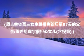 (原吉林省高三女生跳桥失踪后第87天的父亲:看着胡鑫宇很担心女儿(含视频) )