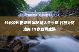 谷爱凌因伤退赛 罕见戴大金手链 开放身材清晰 19岁发育成熟