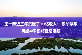 王一博近三年贡献了10亿收入！ 乐华娱乐再续4年 即将登陆港股