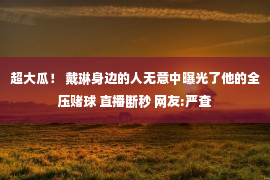 超大瓜！ 戴琳身边的人无意中曝光了他的全压赌球 直播断秒 网友:严查