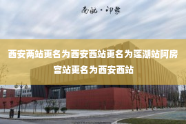 西安两站更名为西安西站更名为莲湖站阿房宫站更名为西安西站