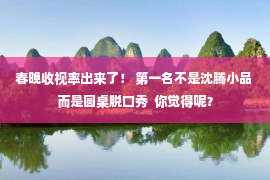 春晚收视率出来了！ 第一名不是沈腾小品 而是圆桌脱口秀  你觉得呢？