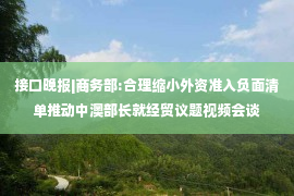 接口晚报|商务部:合理缩小外资准入负面清单推动中澳部长就经贸议题视频会谈