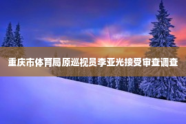 重庆市体育局原巡视员李亚光接受审查调查