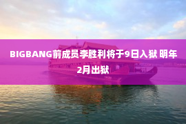 BIGBANG前成员李胜利将于9日入狱 明年2月出狱