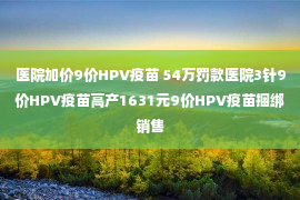 医院加价9价HPV疫苗 54万罚款医院3针9价HPV疫苗高产1631元9价HPV疫苗捆绑销售