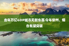 去年万亿GDP城市无新东西 今年常州、烟台有望突破