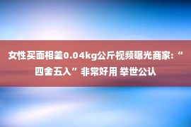 女性买面相差0.04kg公斤视频曝光商家:“四舍五入”非常好用 举世公认