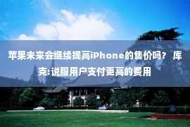 苹果未来会继续提高iPhone的售价吗？ 库克:说服用户支付更高的费用