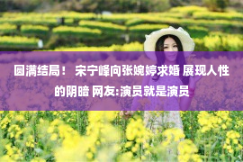 圆满结局！ 宋宁峰向张婉婷求婚 展现人性的阴暗 网友:演员就是演员