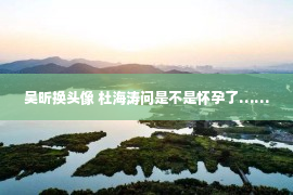 吴昕换头像 杜海涛问是不是怀孕了……