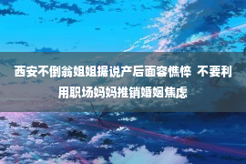 西安不倒翁姐姐据说产后面容憔悴  不要利用职场妈妈推销婚姻焦虑