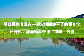 悬疑喜剧《没有一顿火锅解决不了的事》今日开机丁晟与杨幂在谦“组局”合作