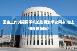 医生工作时间用手机追剧引发争议网友:你上班没摸鱼吗？