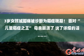 3岁女孩喊脚痛被诊断为癌症晚期！ 面对“儿童癌症之王” 母亲崩溃了 说了详细的话……