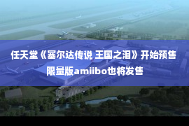 任天堂《塞尔达传说 王国之泪》开始预售 限量版amiibo也将发售