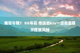 难忘今晚？ 00年后 他说去ktv一定会最展示民族风格